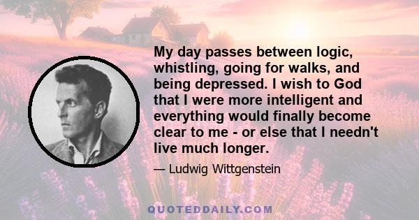 My day passes between logic, whistling, going for walks, and being depressed. I wish to God that I were more intelligent and everything would finally become clear to me - or else that I needn't live much longer.