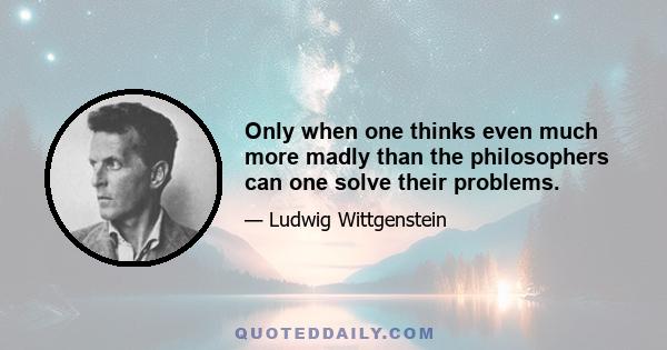 Only when one thinks even much more madly than the philosophers can one solve their problems.