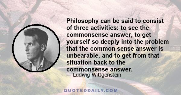 Philosophy can be said to consist of three activities: to see the commonsense answer, to get yourself so deeply into the problem that the common sense answer is unbearable, and to get from that situation back to the