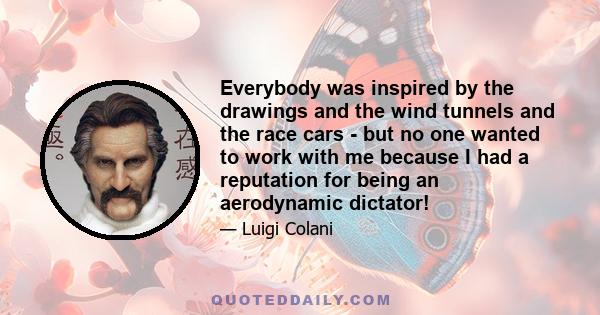 Everybody was inspired by the drawings and the wind tunnels and the race cars - but no one wanted to work with me because I had a reputation for being an aerodynamic dictator!