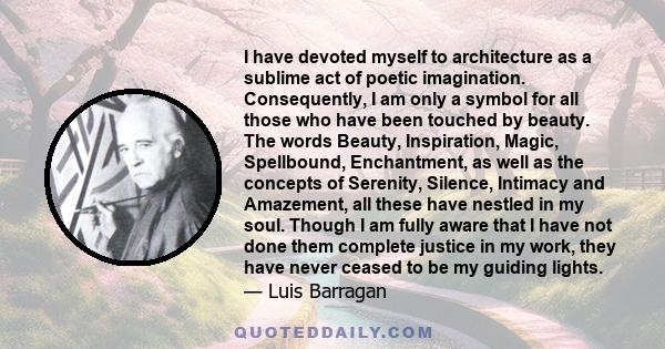 I have devoted myself to architecture as a sublime act of poetic imagination. Consequently, I am only a symbol for all those who have been touched by beauty. The words Beauty, Inspiration, Magic, Spellbound,