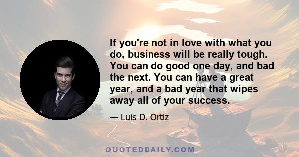 If you're not in love with what you do, business will be really tough. You can do good one day, and bad the next. You can have a great year, and a bad year that wipes away all of your success.