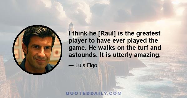 I think he [Raul] is the greatest player to have ever played the game. He walks on the turf and astounds. It is utterly amazing.