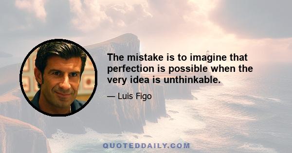 The mistake is to imagine that perfection is possible when the very idea is unthinkable.