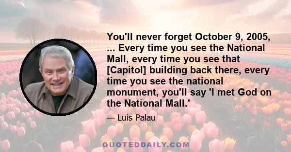 You'll never forget October 9, 2005, ... Every time you see the National Mall, every time you see that [Capitol] building back there, every time you see the national monument, you'll say 'I met God on the National Mall.'