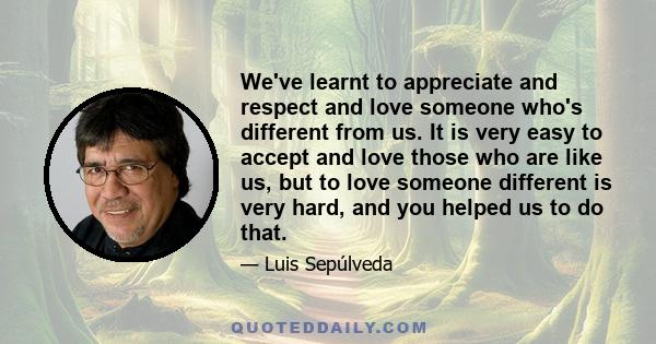 We've learnt to appreciate and respect and love someone who's different from us. It is very easy to accept and love those who are like us, but to love someone different is very hard, and you helped us to do that.