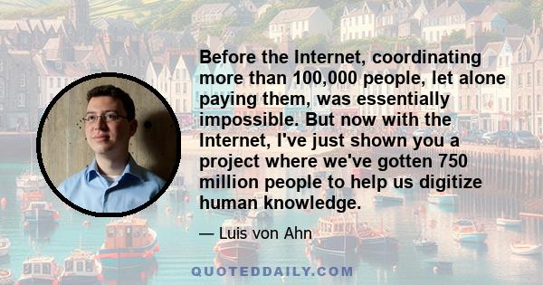 Before the Internet, coordinating more than 100,000 people, let alone paying them, was essentially impossible. But now with the Internet, I've just shown you a project where we've gotten 750 million people to help us