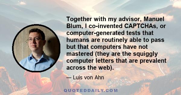 Together with my advisor, Manuel Blum, I co-invented CAPTCHAs, or computer-generated tests that humans are routinely able to pass but that computers have not mastered (they are the squiggly computer letters that are