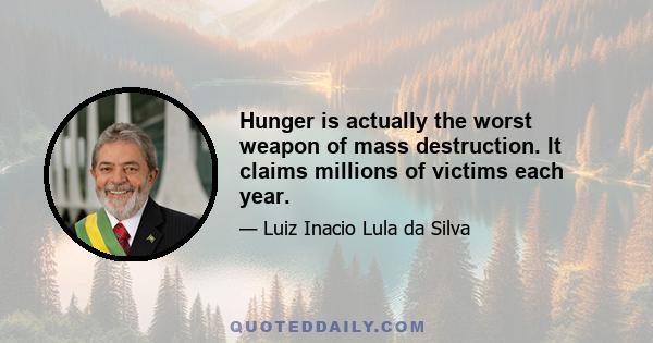 Hunger is actually the worst weapon of mass destruction. It claims millions of victims each year.