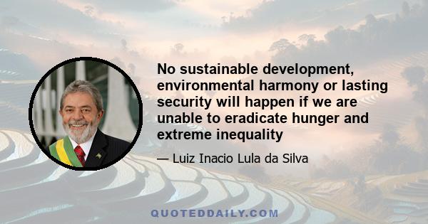 No sustainable development, environmental harmony or lasting security will happen if we are unable to eradicate hunger and extreme inequality