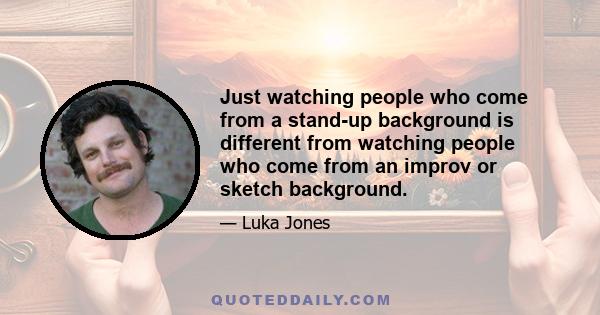 Just watching people who come from a stand-up background is different from watching people who come from an improv or sketch background.