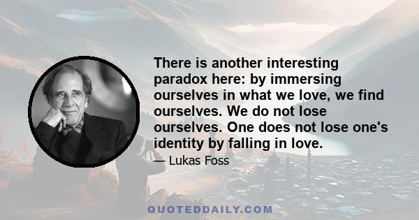 There is another interesting paradox here: by immersing ourselves in what we love, we find ourselves. We do not lose ourselves. One does not lose one's identity by falling in love.