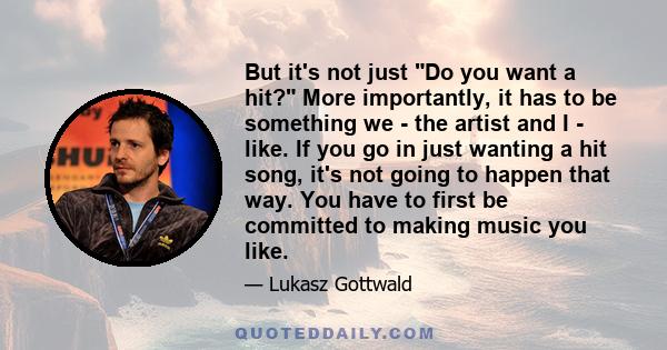 But it's not just Do you want a hit? More importantly, it has to be something we - the artist and I - like. If you go in just wanting a hit song, it's not going to happen that way. You have to first be committed to