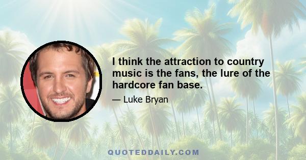 I think the attraction to country music is the fans, the lure of the hardcore fan base.