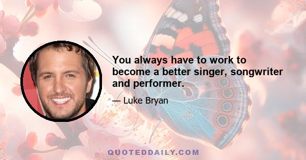 You always have to work to become a better singer, songwriter and performer.