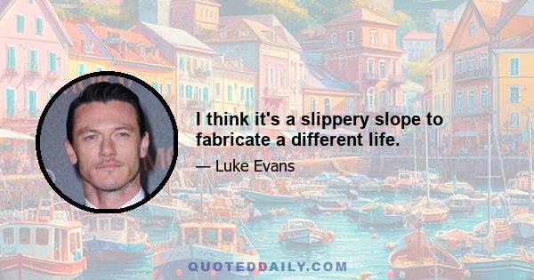 I think it's a slippery slope to fabricate a different life.
