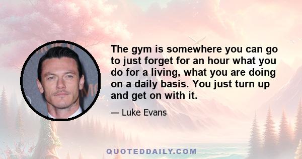 The gym is somewhere you can go to just forget for an hour what you do for a living, what you are doing on a daily basis. You just turn up and get on with it.