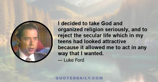 I decided to take God and organized religion seriously, and to reject the secular life which in my teens had looked attractive because it allowed me to act in any way that I wanted.