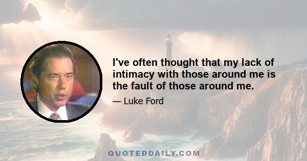 I've often thought that my lack of intimacy with those around me is the fault of those around me.