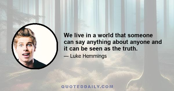 We live in a world that someone can say anything about anyone and it can be seen as the truth.