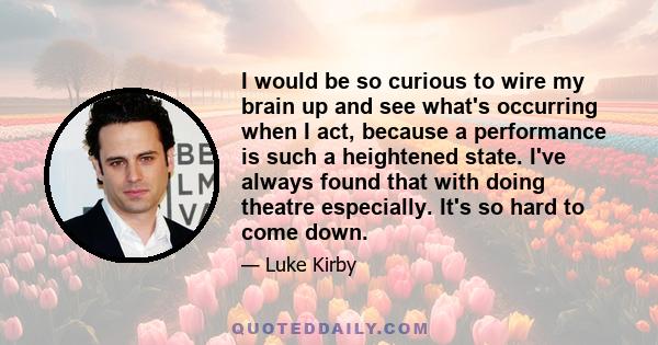 I would be so curious to wire my brain up and see what's occurring when I act, because a performance is such a heightened state. I've always found that with doing theatre especially. It's so hard to come down.