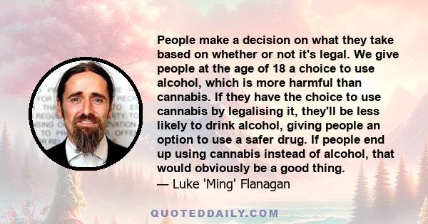 People make a decision on what they take based on whether or not it's legal. We give people at the age of 18 a choice to use alcohol, which is more harmful than cannabis. If they have the choice to use cannabis by