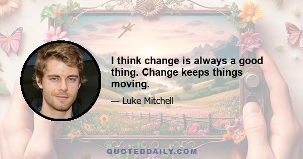 I think change is always a good thing. Change keeps things moving.