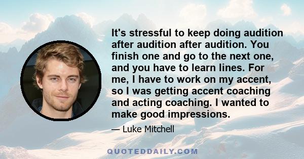 It's stressful to keep doing audition after audition after audition. You finish one and go to the next one, and you have to learn lines. For me, I have to work on my accent, so I was getting accent coaching and acting