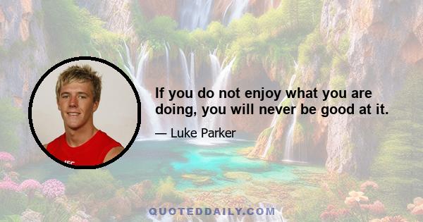 If you do not enjoy what you are doing, you will never be good at it.