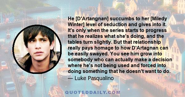 He [D'Artangnan] succumbs to her [Miledy Winter] level of seduction and gives into it. It's only when the series starts to progress that he realizes what she's doing, and the tables turn slightly. But that relationship