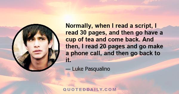 Normally, when I read a script, I read 30 pages, and then go have a cup of tea and come back. And then, I read 20 pages and go make a phone call, and then go back to it.