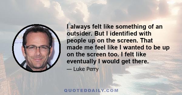 I always felt like something of an outsider. But I identified with people up on the screen. That made me feel like I wanted to be up on the screen too. I felt like eventually I would get there.