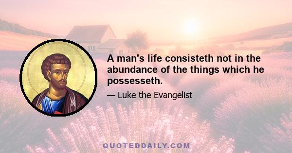 A man's life consisteth not in the abundance of the things which he possesseth.