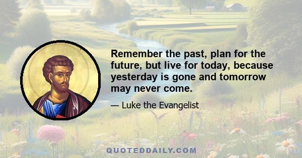 Remember the past, plan for the future, but live for today, because yesterday is gone and tomorrow may never come.