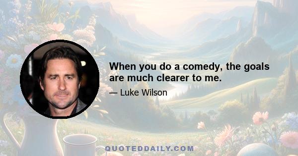 When you do a comedy, the goals are much clearer to me.