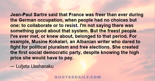 Jean-Paul Sartre said that France was freer than ever during the German occupation, when people had no choices but one: to collaborate or to resist. I'm not saying there was something good about that system. But the