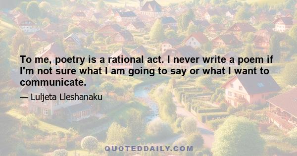 To me, poetry is a rational act. I never write a poem if I'm not sure what I am going to say or what I want to communicate.