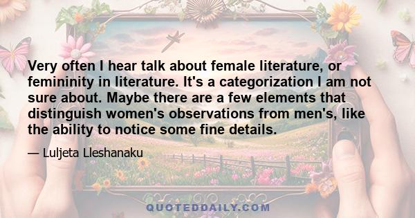 Very often I hear talk about female literature, or femininity in literature. It's a categorization I am not sure about. Maybe there are a few elements that distinguish women's observations from men's, like the ability