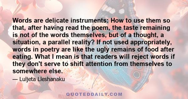 Words are delicate instruments: How to use them so that, after having read the poem, the taste remaining is not of the words themselves, but of a thought, a situation, a parallel reality? If not used appropriately,