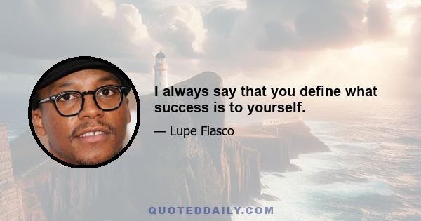 I always say that you define what success is to yourself.