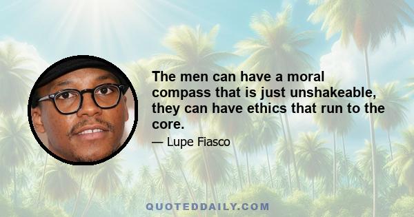 The men can have a moral compass that is just unshakeable, they can have ethics that run to the core.