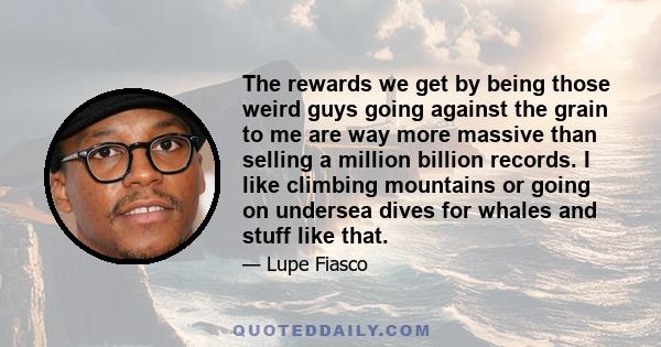 The rewards we get by being those weird guys going against the grain to me are way more massive than selling a million billion records. I like climbing mountains or going on undersea dives for whales and stuff like that.