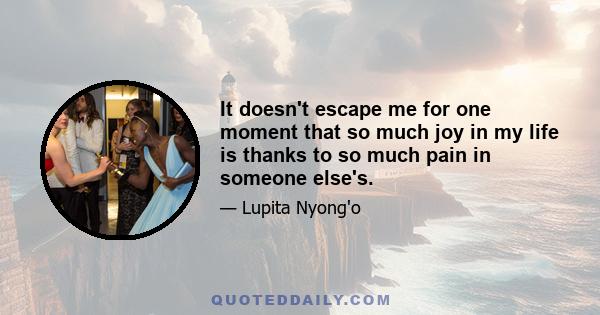 It doesn't escape me for one moment that so much joy in my life is thanks to so much pain in someone else's.