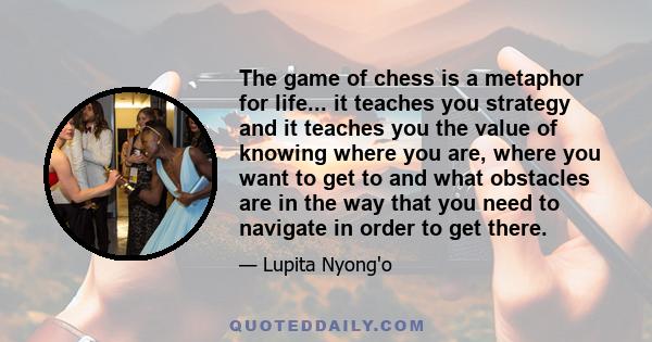 The game of chess is a metaphor for life... it teaches you strategy and it teaches you the value of knowing where you are, where you want to get to and what obstacles are in the way that you need to navigate in order to 