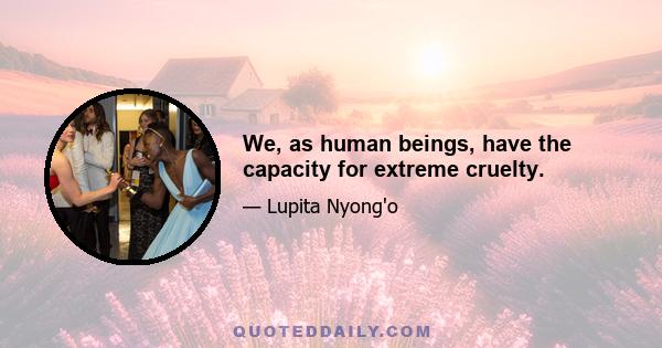 We, as human beings, have the capacity for extreme cruelty.