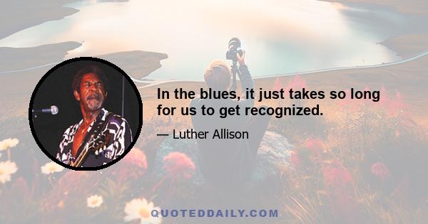 In the blues, it just takes so long for us to get recognized.