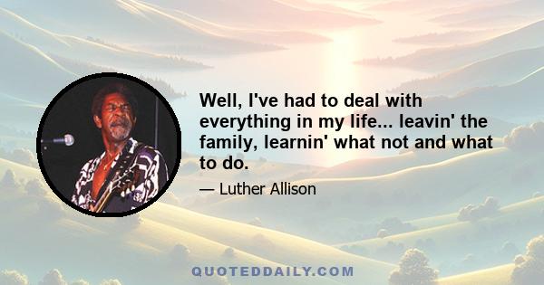 Well, I've had to deal with everything in my life... leavin' the family, learnin' what not and what to do.