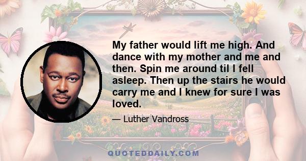 My father would lift me high. And dance with my mother and me and then. Spin me around til I fell asleep. Then up the stairs he would carry me and I knew for sure I was loved.