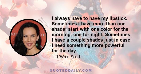 I always have to have my lipstick. Sometimes I have more than one shade: start with one color for the morning, one for night. Sometimes I have a couple shades just in case I need something more powerful for the day.