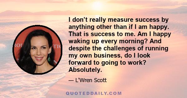 I don’t really measure success by anything other than if I am happy. That is success to me. Am I happy waking up every morning? And despite the challenges of running my own business, do I look forward to going to work?